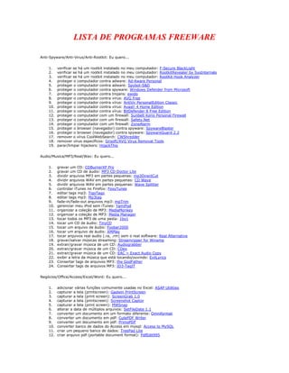 LISTA DE PROGRAMAS FREEWARE

Anti-Spyware/Anti-Virus/Anti-Rootkit: Eu quero...


    1.    verificar se há um rootkit instalado no meu computador: F-Secure BlackLight
    2.    verificar se há um rootkit instalado no meu computador: RootkitRevealer by SysInternals
    3.    verificar se há um rootkit instalado no meu computador: RootKit Hook Analyzer
    4.    proteger o computador contra adware: Ad-Aware Personal
    5.    proteger o computador contra adware: Spybot-S&D
    6.    proteger o computador contra spyware: Windows Defender from Microsoft
    7.    proteger o computador contra trojans: ewido
    8.    proteger o computador contra virus: AVG Free
    9.    proteger o computador contra vírus: AntiVir PersonalEdition Classic
    10.   proteger o computador contra vírus: Avast! 4 Home Edition
    11.   proteger o computador contra vírus: BitDefender 8 Free Edition
    12.   proteger o computador com um firewall: Sunbelt Kerio Personal Firewall
    13.   proteger o computador com um firewall: Safety.Net
    14.   proteger o computador com um firewall: ZoneAlarm
    15.   proteger o browser (navegador) contra spyware: SpywareBlaster
    16.   proteger o browser (navegador) contra spyware: SpywareGuard 2.2
    17.   remover o vírus CoolWebSearch: CWShredder
    18.   remover virus específicos: Grisoft/AVG Virus Removal Tools
    19.   parar/limpar hijackers: HijackThis


Audio/Musica/MP3/Real/Wav: Eu quero...


    1.    gravar um CD: CDBurnerXP Pro
    2.    gravar um CD de áudio: MP3 CD Doctor Lite
    3.    dividir arquivos MP3 em partes pequenas: mp3DirectCut
    4.    dividir arquivos WAV em partes pequenas: CD Wave
    5.    dividir arquivos WAV em partes pequenas: Wave Splitter
    6.    controlar iTunes no Firefox: FoxyTunes
    7.    editar tags mp3: TigoTago
    8.    editar tags mp3: Mp3tag
    9.    fade-in/fade-out arquivos mp3: mpTrim
    10.   gerenciar meu iPod sem iTunes: YamiPod
    11.   organizar a coleção de MP3: MediaMonkey
    12.   organizar a coleção de MP3: Media Manager
    13.   tocar todos os MP3 de uma pasta: 1by1
    14.   tocar um CD de áudio: TinyCD
    15.   tocar um arquivo de áudio: Foobar2000
    16.   tocar um arquivo de áudio: XMPlay
    17.   tocar arquivos real audio (.ra, .rm) sem o real software: Real Alternative
    18.   gravar/salvar músicas streaming: Streamripper for Winamp
    19.   extrair/gravar música de um CD: Audiograbber
    20.   extrair/gravar música de um CD: CDex
    21.   extrair/gravar música de um CD: EAC = Exact Audio Copy
    22.   exibir a letra da música que está tocando/ouvindo: EvilLyrics
    23.   Consertar tags de arquivos MP3: the GodFather
    24.   Consertar tags de arquivos MP3: ID3-TagIT


Negócios/Office/Access/Excel/Word: Eu quero...


    1.    adicionar várias funções comumente usadas no Excel: ASAP Utilities
    2.    capturar a tela (printscreen): Gadwin PrintScreen
    3.    capturar a tela (print screen): ScreenGrab 1.0
    4.    capturar a tela (printscreen): Screenshot Captor
    5.    capturar a tela (print screen): MWSnap
    6.    alterar a data de múltiplos arquivos: SetFileDate 1.1
    7.    converter um documento em um formato diferente: Omniformat
    8.    converter um documento em pdf: CutePDF Writer
    9.    converter um documento em pdf: PrimoPDF
    10.   converter banco de dados do Access em mysql: Access to MySQL
    11.   criar um pequeno banco de dados: TreePad Lite
    12.   criar arquivo pdf (portable document format): PdfEdit995
 