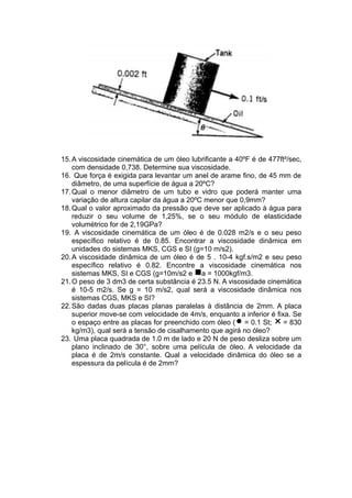 15.A viscosidade cinemática de um óleo lubrificante a 40ºF é de 477ft²/sec,
com densidade 0,738. Determine sua viscosidade.
16. Que força é exigida para levantar um anel de arame fino, de 45 mm de
diâmetro, de uma superfície de água a 20ºC?
17.Qual o menor diâmetro de um tubo e vidro que poderá manter uma
variação de altura capilar da água a 20ºC menor que 0,9mm?
18.Qual o valor aproximado da pressão que deve ser aplicado à água para
reduzir o seu volume de 1,25%, se o seu módulo de elasticidade
volumétrico for de 2,19GPa?
19. A viscosidade cinemática de um óleo é de 0.028 m2/s e o seu peso
específico relativo é de 0.85. Encontrar a viscosidade dinâmica em
unidades do sistemas MKS, CGS e SI (g=10 m/s2).
20.A viscosidade dinâmica de um óleo é de 5 . 10-4 kgf.s/m2 e seu peso
específico relativo é 0.82. Encontre a viscosidade cinemática nos
sistemas MKS, SI e CGS (g=10m/s2 e a = 1000kgf/m3.
21.O peso de 3 dm3 de certa substância é 23.5 N. A viscosidade cinemática
é 10-5 m2/s. Se g = 10 m/s2, qual será a viscosidade dinâmica nos
sistemas CGS, MKS e SI?
22.São dadas duas placas planas paralelas à distância de 2mm. A placa
superior move-se com velocidade de 4m/s, enquanto a inferior é fixa. Se
o espaço entre as placas for preenchido com óleo ( = 0.1 St; = 830 
kg/m3), qual será a tensão de cisalhamento que agirá no óleo?
23. Uma placa quadrada de 1.0 m de lado e 20 N de peso desliza sobre um
plano inclinado de 30°, sobre uma película de óleo. A velocidade da
placa é de 2m/s constante. Qual a velocidade dinâmica do óleo se a
espessura da película é de 2mm?
 