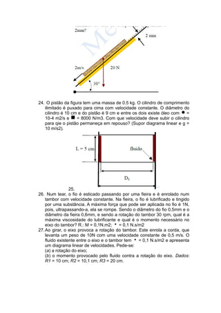 24. O pistão da figura tem uma massa de 0.5 kg. O cilindro de comprimento
ilimitado é puxado para cima com velocidade constante. O diâmetro do
cilindro é 10 cm e do pistão é 9 cm e entre os dois existe óleo com =
10-4 m2/s e = 8000 N/m3. Com que velocidade deve subir o cilindro
para qie o pistão permaneça em repouso? (Supor diagrama linear e g =
10 m/s2).
25.
26. Num tear, o fio é esticado passando por uma fieira e é enrolado num
tambor com velocidade constante. Na fieira, o fio é lubrificado e tingido
por uma substância. A máxima força que pode ser aplicada no fio é 1N,
pois, ultrapassando-a, ela se rompe. Sendo o diâmetro do fio 0,5mm e o
diâmetro da fieira 0,6mm, e sendo a rotação do tambor 30 rpm, qual é a
máxima viscosidade do lubrificante e qual é o momento necessário no
eixo do tambor? R.: M = 0,1N.m2; = 0,1 N.s/m2
27.Ao girar, o eixo provoca a rotação do tambor. Este enrola a corda, que
levanta um peso de 10N com uma velocidade constante de 0,5 m/s. O
fluido existente entre o eixo e o tambor tem = 0,1 N.s/m2 e apresenta
um diagrama linear de velocidades. Pede-se:
(a) a rotação do eixo;
(b) o momento provocado pelo fluido contra a rotação do eixo. Dados:
R1 = 10 cm; R2 = 10,1 cm; R3 = 20 cm.
 