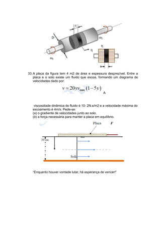 33.A placa da figura tem 4 m2 de área e espessura desprezível. Entre a
placa e o solo existe um fluido que escoa, formando um diagrama de
velocidades dado por:
A
viscosidade dinâmica do fluido é 10- 2N.s/m2 e a velocidade máxima do
escoamento é 4m/s. Pede-se:
(a) o gradiente de velocidades junto ao solo.
(b) a força necessária para manter a placa em equilíbrio.
“Enquanto houver vontade lutar, há esperança de vencer!”
 