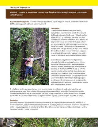 Descripción de proyectos

Proyecto 1: Estimar el volumen de carbono en el Área Natural de Manejo Integrado "Río Grande-
Valles Cruceños"


Pregunta de investigación: ¿Cuántas toneladas de carbono, según el tipo de bosque, existen en Área Natural
de Manejo Integrado Río Grande-Valles Cruceños?

                                                         Descripción
                                                         La deforestación en tierras bajas de Bolivia,
                                                         incluyendo la recientemente creada Área Natural
                                                         de Manejo Integrado Rio Grande - Valles Cruceños
                                                         (ANMI RG-VC), es continua y creciente, por una
                                                         razón básica: el interés económico de la mayoría de
                                                         los propietarios de tierras forestales para extraer
                                                         sus recursos y cortar los árboles para aumentar sus
                                                         tierras de cultivo. Como resultado se tienen más
                                                         inundaciones y mayor escasez de agua en la cuenca
                                                         del Río Grande. Esto a su vez contribuye y agravar
                                                         el cambio climático a niveles regional y mundial, y
                                                         causar la pérdida de recursos en el este de Bolivia.

                                                         Mediante este proyecto de investigación se
                                                         estimarán los volúmenes de carbono en el área
                                                         protegida, lo que permitirá a Natura establecer
                                                         una línea de base para el posible desarrollo de un
                                                         proyecto de REDD en el ANMI RG-VC. El estudio
                                                         incluirá estudios utilizando SIG, viajes de campo
                                                         y estimaciones estadísticas de los volúmenes de
                                                         carbono por tipo de bosque. Esta pasantía incluirá
                                                         una revisión de las diferentes metodologías para
                                                         la estimación de los volúmenes de carbono en los
                                                         bosques tropicales, así como conocimientos básicos
                                                         de la ecología de los mismos.

El estudiante tendrá que pasar tiempo en el campo, realizar la medición de los árboles y estimar los
volúmenes de carbono dentro de los diferentes ecosistemas en el área protegida. El estudiante también
tendrá que interactuar con las comunidades y actores locales. El estudio se llevará a cabo con la ayuda de
estudiantes de universidades locales y se le proporcionará equipos y vehículos para las visitas al campo.

Requisitos
Sería ideal para esta pasantía contar con un estudiante de las carreras de ciencias forestales, biológicas o
medioambientales, con un mínimo de conocimiento de ecología y técnicas para medir el carbono almacenado
en los bosques tropicales. El estudiante también deberá tener conocimientos de SIG y estadísticas, y sentirse
cómodo al escribir y hablar en español.
 