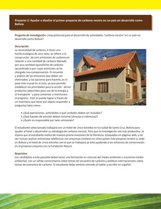 Proyecto 2: Ayudar a diseñar el primer proyecto de carbono neutro en un país en desarrollo como
Bolivia


Pregunta de investigación: ¿Hay potencial para el desarrollo de actividades "carbono neutro" en un país en
desarrollo como Bolivia?

Descripción
La neutralidad de carbono, o tener una
huella ecológica de cero neto, se reﬁere a la
consecución de cero emisiones de carbono en
relación a una cantidad de carbono liberado
por una cantidad equivalente de carbono
secuestrado o por cuyas emisiones se ha
otorgado una compensación. El recuento
y análisis de las emisiones que deben ser
eliminados, y las opciones para hacerlo, es el
paso más crucial en el ciclo, ya que permite
establecer las prioridades para la acción - de los
productos adquiridos para uso de la energía y
el transporte - y para comenzar a monitorear
el progreso . Esto se puede lograr a través de
un inventario que tiene por objeto responder a
preguntas tales como:

     • ¿Qué operaciones, actividades o qué unidades deben ser incluidas?
     • ¿Qué fuentes de emisión deben incluirse (directas e indirectas)?
     • ¿Quién es responsable por tales emisiones?

El estudiante seleccionado trabajará con un hotel de cinco estrellas en la ciudad de Santa Cruz, Bolivia para
ayudar al hotel a desarrollar su estrategia de carbono-neutral. Para que la investigación sea más productiva, se
espera que el estudiante realice de manera previa revisiones de la literatura, búsquedas en páginas web, y tal
vez incluso realizar entrevistas telefónicas con empresas similares en otros países Este proyecto tendrá su sede
en Bolivia y el hotel de cinco estrellas con el que se trabajará ya está ayudando a los esfuerzos de conservación
en el proyecto conjunto con la Fundación Natura.

Requisitos
Los candidatos a esta pasantía deben tener una formación en ciencias del medio ambiente o economía medio
ambiental, con un sólido conocimiento sobre temas de secuestro de carbono y políticas internacionales sobre
temas de economía de carbono. El estudiante debe sentirse cómodo al hablar y escribir en español.
 