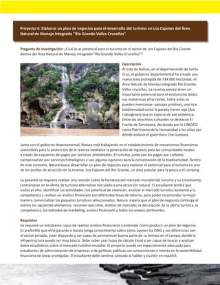 Proyecto 4: Elaborar un plan de negocios para el desarrollo del turismo en Los Cajones del Área
Natural de Manejo Integrado "Río Grande-Valles Cruceños"


Pregunta de investigación: ¿Cuál es el potencial para el turismo en el sector de Los Cajones del Río Grande
dentro del Área Natural de Manejo Integrado "Río Grande-Valles Cruceños"?

                                                                 Descripción
                                                                 Al este de Bolivia, en el departamento de Santa
                                                                 Cruz, el gobierno departamental ha creado una
                                                                 nueva área protegida de 734.000 hectáreas, el
                                                                 Área Natural de Manejo Integrado Río Grande-
                                                                 Valles cruceños. La reserva parece tener un
                                                                 importante potencial para el ecoturismo dadas
                                                                 sus numerosas atracciones. Entre estas se
                                                                 pueden mencionar: paisajes prístinos, una rica
                                                                 biodiversidad como la paraba frente roja (Ara
                                                                 rubrogenys) que es especie de ave endémica.
                                                                 Entre los atractivos culturales se destacan El
                                                                 Fuerte de Samaipata, declarado por la UNESCO
                                                                 como Patrimonio de la Humanidad y los sitios por
                                                                 donde anduvo el guerrillero Che Guevara.

Junto con el gobierno departamental, Natura está trabajando en el establecimiento de mecanismos ﬁnancieros
sostenibles para la protección de la reserva mediante la generación de ingresos para las comunidades locales
a través de esquemas de pagos por servicios ambientales. El turismo, junto con los pagos por carbono,
compensación por servicios hidrológicos y son algunas opciones para la conservación de la biodiversidad. Dentro
de este contexto, Natura busca desarrollar un plan de negocios para explorar el potencial para el turismo en uno
de los puntos de atracción en la reserva, Los Cajones del Río Grande, un área popular para la pesca y el camping.

La pasantía se requiere realizar una revisión sobre la literatura del mercado mundial del turismo y su crecimiento,
centrándose en la oferta de turismo alternativo vinculado a una atracción natural. El estudiante tendrá que
visitar el sitio, identiﬁcar las actividades con potencial de inversión, analizar el mercado turístico existente y la
competencia y realizar un análisis ﬁnanciero con diferentes tasas de retorno, para poder recomendar la mejor
manera comercializar los paquetes turísticos seleccionados. Natura espera que el plan de negocios contenga al
menos los siguientes elementos: resumen ejecutivo, análisis de mercado, la descripción de la oferta turística, la
competencia, los métodos de marketing, análisis ﬁnanciero y todos los anexos pertinentes.

Requisitos
Se requiere un estudiante capaz de realizar análisis ﬁnancieros y entender cómo producir un plan de negocios.
Es preferible que el/la pasante o tesista tenga conocimiento sobre cómo operan las ONG y sus diferencias con
el sector privado, estar dispuesto y ser capaz de permanecer buena parte de su tiempo en el campo, donde la
infraestructura puede ser muy básica. Debe saber usar hojas de cálculo Excel y ser capaz de buscar y analizar
datos estadísticos sobre el mercado turístico mundial. El proyecto puede ser especialmente adecuado para
estudiantes de administración de empresas o de políticas públicas con conocimiento e interés en la sostenibilidad
ﬁnanciera de áreas protegidas. El estudiante debe sentirse cómodo al hablar y escribir en español.
 