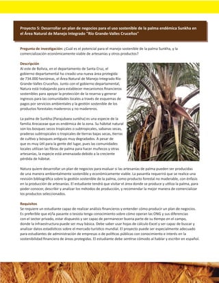 Proyecto 5: Desarrollar un plan de negocios para el uso sostenible de la palma endémica Sunkha en
el Área Natural de Manejo Integrado "Río Grande-Valles Cruceños"


Pregunta de investigación: ¿Cuál es el potencial para el manejo sostenible de la palma Sunkha, y la
comercialización económicamente viable de artesanías y otros productos?

Descripción
Al este de Bolivia, en el departamento de Santa Cruz, el
gobierno departamental ha creado una nueva área protegida
de 734.000 hectáreas, el Área Natural de Manejo Integrado Río
Grande-Valles Cruceños. Junto con el gobierno departamental,
Natura está trabajando para establecer mecanismos ﬁnancieros
sostenibles para apoyar la protección de la reserva y generar
ingresos para las comunidades locales a través de esquemas de
pagos por servicios ambientales y la gestión sostenible de los
productos forestales madereros y no madereros.

La palma de Sunkha (Parajubaea sunkha) es una especie de la
familia Arecaceae que es endémica de la zona. Su hábitat natural
son los bosques secos tropicales o subtropicales, sabanas secas,
praderas subtropicales o tropicales de tierras bajas secas, tierras
de cultivo y bosques antiguos muy degradados. A pesar de
que es muy útil para la gente del lugar, pues las comunidades
locales utilizan las ﬁbras de palma para hacer muñecos y otras
artesanías, la especie está amenazada debido a la creciente
pérdida de hábitat.

Natura quiere desarrollar un plan de negocios para evaluar si las artesanías de palma pueden ser producidas
de una manera ambientalmente sostenible y económicamente viable. La pasantía requerirá que se realice una
revisión bibliográﬁca sobre la gestión sostenible de la palma, como producto forestal no maderable, con énfasis
en la producción de artesanías. El estudiante tendrá que visitar el área donde se produce y utiliza la palma, para
poder conocer, describir y analizar los métodos de producción, y recomendar la mejor manera de comercializar
los productos seleccionados.

Requisitos
Se requiere un estudiante capaz de realizar análisis ﬁnancieros y entender cómo producir un plan de negocios.
Es preferible que el/la pasante o tesista tenga conocimiento sobre cómo operan las ONG y sus diferencias
con el sector privado, estar dispuesto y ser capaz de permanecer buena parte de su tiempo en el campo,
donde la infraestructura puede ser muy básica. Debe saber usar hojas de cálculo Excel y ser capaz de buscar y
analizar datos estadísticos sobre el mercado turístico mundial. El proyecto puede ser especialmente adecuado
para estudiantes de administración de empresas o de políticas públicas con conocimiento e interés en la
sostenibilidad ﬁnanciera de áreas protegidas. El estudiante debe sentirse cómodo al hablar y escribir en español.
 