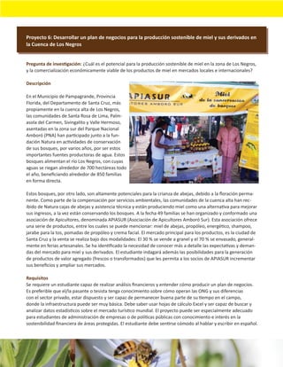 Proyecto 6: Desarrollar un plan de negocios para la producción sostenible de miel y sus derivados en
la Cuenca de Los Negros


Pregunta de investigación: ¿Cuál es el potencial para la producción sostenible de miel en la zona de Los Negros,
y la comercialización económicamente viable de los productos de miel en mercados locales e internacionales?

Descripción

En el Municipio de Pampagrande, Provincia
Florida, del Departamento de Santa Cruz, más
propiamente en la cuenca alta de Los Negros,
las comunidades de Santa Rosa de Lima, Palm-
asola del Carmen, Sivingalito y Valle Hermoso,
asentadas en la zona sur del Parque Nacional
Amboró (PNA) han participado junto a la fun-
dación Natura en actividades de conservación
de sus bosques, por varios años, por ser estos
importantes fuentes productoras de agua. Estos
bosques alimentan el río Los Negros, con cuyas
aguas se riegan alrededor de 700 hectáreas todo
el año, beneﬁciando alrededor de 850 familias
en forma directa.

Estos bosques, por otro lado, son altamente potenciales para la crianza de abejas, debido a la ﬂoración perma-
nente. Como parte de la compensación por servicios ambientales, las comunidades de la cuenca alta han rec-
ibido de Natura cajas de abejas y asistencia técnica y están produciendo miel como una alternativa para mejorar
sus ingresos, a la vez están conservando los bosques. A la fecha 49 familias se han organizado y conformado una
asociación de Apicultores, denominada APIASUR (Asociación de Apicultores Amboró Sur). Esta asociación ofrece
una serie de productos, entre los cuales se puede mencionar: miel de abejas, propóleo, energético, shampoo,
jarabe para la tos, pomadas de propóleo y crema facial. El mercado principal para los productos, es la ciudad de
Santa Cruz y la venta se realiza bajo dos modalidades: El 30 % se vende a granel y el 70 % se envasado, general-
mente en ferias artesanales. Se ha identiﬁcado la necesidad de conocer más a detalle las expectativas y deman-
das del mercado para miel y sus derivados. El estudiante indagará además las posibilidades para la generación
de productos de valor agregado (frescos o transformados) que les permita a los socios de APIASUR incrementar
sus beneﬁcios y ampliar sus mercados.

Requisitos
Se requiere un estudiante capaz de realizar análisis ﬁnancieros y entender cómo producir un plan de negocios.
Es preferible que el/la pasante o tesista tenga conocimiento sobre cómo operan las ONG y sus diferencias
con el sector privado, estar dispuesto y ser capaz de permanecer buena parte de su tiempo en el campo,
donde la infraestructura puede ser muy básica. Debe saber usar hojas de cálculo Excel y ser capaz de buscar y
analizar datos estadísticos sobre el mercado turístico mundial. El proyecto puede ser especialmente adecuado
para estudiantes de administración de empresas o de políticas públicas con conocimiento e interés en la
sostenibilidad ﬁnanciera de áreas protegidas. El estudiante debe sentirse cómodo al hablar y escribir en español.
 