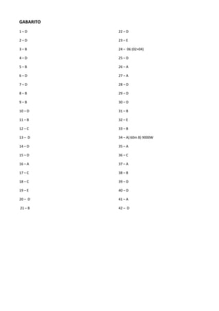 GABARITO
1 – D
2 – D
3 – B
4 – D
5 – B
6 – D
7 – D
8 – B
9 – B
10 – D
11 – B
12 – C
13 – D
14 – D
15 – D
16 – A
17 – C
18 – C
19 – E
20 – D
21 – B
22 – D
23 – E
24 – 06 (02+04)
25 – D
26 – A
27 – A
28 – D
29 – D
30 – D
31 – B
32 – E
33 – B
34 – A) 60m B) 9000W
35 – A
36 – C
37 – A
38 – B
39 – D
40 – D
41 – A
42 – D
 