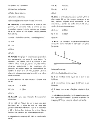 a) Somente a IV é verdadeira.
b) III e IV são verdadeiras.
c) Todas são verdadeiras.
d) I e IV são verdadeiras.
e) Nada se pode afirmar com os dados fornecidos.
06. UFVJM-MG - Para determinar a altura de uma
palmeira, um fazendeiro mediu a sombra que essa
árvore fazia no chão (3,0 m) e a sombra que uma vara
de 90 cm, cravada no chão próxima à árvore, também
fazia (30 cm).
Assinale, a alternativa que indica a altura da palmeira.
a) 10 m
b) 1,0 m
c) 90 m
d) 9,0 m
07. FEEQ-CE - Um grupo de escoteiros deseja construir
um acampamento em torno de uma árvore. Por
segurança, eles devem colocar as barracas a uma
distância tal da árvore que, se esta cair, não venha a
atingi-los. Aproveitando o dia ensolarado, eles
mediram, ao mesmo tempo, os comprimentos das
sombras da árvore e de um deles, que tem 1,5 m de
altura. Os valores encontrados foram 6,0 m e 1,8 m,
respectivamente.
A distância mínima de cada barraca à árvore deve
ser de:
a) 6,0 m d) 3,0 m
b) 5,0 m e) 2,0 m
c) 4,0 m
08. Fatec-SP - Uma placa retangular de madeira tem
dimensões
40 cm x 25 cm. Através de um fio que passa pelo
baricentro, ela é presa ao teto de uma sala,
permanecendo horizontalmente a 2,0 m do assoalho e
a 1,0 m do teto. Bem junto ao fio, no teto, há uma
lâmpada cujo filamento tem dimensões desprezíveis.
A área da sombra projetada pela placa no assoalho vale,
em m2
,
a) 0,90 d) 0,20
b) 0,40 e) 0,10
c) 0,30
09. ENEM - A sombra de uma pessoa que tem 1,80 m de
altura mede 60 cm. No mesmo momento, a seu
lado, a sombra projetada de um poste mede 2 m. Se,
mais tarde, a sombra do poste diminuiu 50 cm, a
sombra da pessoa passou a medir:
a) 30 cm d) 80 cm
b) 45 cm e) 90 cm
c) 50 cm
10. FEI-SP - Um raio de luz incide verticalmente sobre
um espelho plano inclinado de 10° sobre um plano
horizontal.
Pode-se afirmar que:
a) O raio refletido é também vertical.
b) O raio refletido forma ângulo de 5° com o raio
incidente.
c) O raio refletido forma ângulo de 10° com o raio
incidente.
d) O ângulo entre o raio refletido e o incidente é de
20°.
11. UEL-PR - Um raio de luz r incide sucessivamente em
dois espelhos planos E1e E2, que formam entre si um
ângulo de 60°. Nesse esquema, o ângulo  é igual a:
 