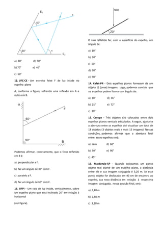 a) 80° d) 50°
b) 70° e) 40°
c) 60°
12. UFC-CE - Um estreito feixe F de luz incide no
espelho plano
A, conforme a figura, sofrendo uma reflexão em A e
outra em B.
Podemos afirmar, corretamente, que o feixe refletido
em B é:
a) perpendicular a F.
b) faz um ângulo de 30° com F.
c) paralelo a F.
d) faz um ângulo de 60° com F.
13. UFPI - Um raio de luz incide, verticalmente, sobre
um espelho plano que está inclinado 20° em relação à
horizontal
(ver figura).
O raio refletido faz, com a superfície do espelho, um
ângulo de:
a) 10°
b) 30°
c) 50°
d) 70°
e) 90°
14. Cefet-PR - Dois espelhos planos fornecem de um
objeto 11 (onze) imagens. Logo, podemos concluir que
os espelhos podem formar um ângulo de:
a) 10° d) 36°
b) 25° e) 72°
c) 30°
15. Cesupa - Três objetos são colocados entre dois
espelhos planos verticais articulados. A seguir, ajusta-se
a abertura entre os espelhos até visualizar um total de
18 objetos (3 objetos reais e mais 15 imagens). Nessas
condições, podemos afirmar que a abertura final
entre esses espelhos será:
a) zero d) 60°
b) 30° e) 90°
c) 45°
16. Mackenzie-SP - Quando colocamos um ponto
objeto real diante de um espelho plano, a distância
entre ele e sua imagem conjugada é 3,20 m. Se esse
ponto objeto for deslocado em 40 cm de encontro ao
espelho, sua nova distância em relação à respectiva
imagem conjugada, nessa posição final, será:
a) 2,40 m
b) 2,80 m
c) 3,20 m
 