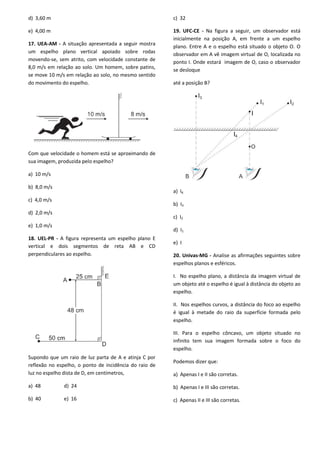 d) 3,60 m
e) 4,00 m
17. UEA-AM - A situação apresentada a seguir mostra
um espelho plano vertical apoiado sobre rodas
movendo-se, sem atrito, com velocidade constante de
8,0 m/s em relação ao solo. Um homem, sobre patins,
se move 10 m/s em relação ao solo, no mesmo sentido
do movimento do espelho.
Com que velocidade o homem está se aproximando de
sua imagem, produzida pelo espelho?
a) 10 m/s
b) 8,0 m/s
c) 4,0 m/s
d) 2,0 m/s
e) 1,0 m/s
18. UEL-PR - A figura representa um espelho plano E
vertical e dois segmentos de reta AB e CD
perpendiculares ao espelho.
Supondo que um raio de luz parta de A e atinja C por
reflexão no espelho, o ponto de incidência do raio de
luz no espelho dista de D, em centímetros,
a) 48 d) 24
b) 40 e) 16
c) 32
19. UFC-CE - Na figura a seguir, um observador está
inicialmente na posição A, em frente a um espelho
plano. Entre A e o espelho está situado o objeto O. O
observador em A vê imagem virtual de O, localizada no
ponto I. Onde estará imagem de O, caso o observador
se desloque
até a posição B?
a) I4
b) I3
c) I2
d) I1
e) I
20. Univas-MG - Analise as afirmações seguintes sobre
espelhos planos e esféricos.
I. No espelho plano, a distância da imagem virtual de
um objeto até o espelho é igual à distância do objeto ao
espelho.
II. Nos espelhos curvos, a distância do foco ao espelho
é igual à metade do raio da superfície formada pelo
espelho.
III. Para o espelho côncavo, um objeto situado no
infinito tem sua imagem formada sobre o foco do
espelho.
Podemos dizer que:
a) Apenas I e II são corretas.
b) Apenas I e III são corretas.
c) Apenas II e III são corretas.
 
