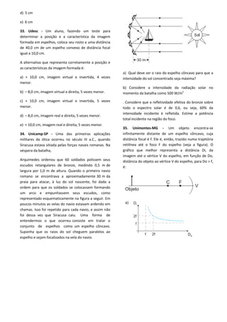 d) 5 cm
e) 6 cm
33. Udesc - Um aluno, fazendo um teste para
determinar a posição e a característica da imagem
formada em espelhos, coloca seu rosto a uma distância
de 40,0 cm de um espelho convexo de distância focal
igual a 10,0 cm.
A alternativa que representa corretamente a posição e
as características da imagem formada é:
a) + 10,0 cm, imagem virtual e invertida, 4 vezes
menor.
b) – 8,0 cm, imagem virtual e direita, 5 vezes menor.
c) + 10,0 cm, imagem virtual e invertida, 5 vezes
menor.
d) – 8,0 cm, imagem real e direita, 5 vezes menor.
e) + 10,0 cm, imagem real e direita, 5 vezes menor.
34. Unicamp-SP - Uma das primeiras aplicações
militares da ótica ocorreu no século III a.C., quando
Siracusa estava sitiada pelas forças navais romanas. Na
véspera da batalha,
Arquimedes ordenou que 60 soldados polissem seus
escudos retangulares de bronze, medindo 0,5 m de
largura por 1,0 m de altura. Quando o primeiro navio
romano se encontrava a aproximadamente 30 m da
praia para atacar, à luz do sol nascente, foi dada a
ordem para que os soldados se colocassem formando
um arco e empunhassem seus escudos, como
representado esquematicamente na figura a seguir. Em
poucos minutos as velas do navio estavam ardendo em
chamas. Isso foi repetido para cada navio, e assim não
foi dessa vez que Siracusa caiu. Uma forma de
entendermos o que ocorreu consiste em tratar o
conjunto de espelhos como um espelho côncavo.
Suponha que os raios do sol cheguem paralelos ao
espelho e sejam focalizados na vela do navio.
a) Qual deve ser o raio do espelho côncavo para que a
intensidade do sol concentrado seja máxima?
b) Considere a intensidade da radiação solar no
momento da batalha como 500 W/m2
. Considere que a refletividade efetiva do bronze sobre
todo o espectro solar é de 0,6, ou seja, 60% da
intensidade incidente é refletida. Estime a potência
total incidente na região do foco.
35. Unimontes-MG - Um objeto encontra-se
infinitamente distante de um espelho côncavo, cuja
distância focal é f. Ele é, então, trazido numa trajetória
retilínea até o foco F do espelho (veja a figura). O
gráfico que melhor representa a distância Di, da
imagem até o vértice V do espelho, em função de Do,
distância do objeto ao vértice V do espelho, para Do > f,
é:
 