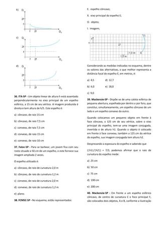 36. ITA-SP - Um objeto linear de altura h está assentado
perpendicularmente no eixo principal de um espelho
esférico, a 15 cm de seu vértice. A imagem produzida é
direita e tem altura de h/5. Este espelho é:
a) côncavo, de raio 15 cm
b) côncavo, de raio 7,5 cm
c) convexo, de raio 7,5 cm
d) convexo, de raio 15 cm
e) convexo, de raio 10 cm
37. Fatec-SP - Para se barbear, um jovem fica com seu
rosto situado a 50 cm de um espelho, e este fornece sua
imagem ampliada 2 vezes.
O espelho utilizado é:
a) côncavo, de raio de curvatura 2,0 m
b) côncavo, de raio de curvatura 1,2 m
c) convexo, de raio de curvatura 2,0 m
d) convexo, de raio de curvatura 1,2 m
e) plano.
38. FCMSC-SP - No esquema, estão representados:
E. espelho côncavo;
X. eixo principal do espelho E;
O. objeto;
I. imagem;
Considerando as medidas indicadas no esquema, dentre
os valores das alternativas, o que melhor representa a
distância focal do espelho E, em metros, é:
a) 4,5 d) 12,7
b) 6,0 e) 18,0
c) 9,0
39. Mackenzie-SP - Dispõe-se de uma calota esférica de
pequena abertura, espelhada por dentro e por fora, que
constitui, simultaneamente, um espelho côncavo de um
lado e um espelho convexo do outro.
Quando colocamos um pequeno objeto em frente à
face côncava, a 125 cm de seu vértice, sobre o eixo
principal do espelho, tem-se uma imagem conjugada,
invertida e de altura h1. Quando o objeto é colocado
em frente à face convexa, também a 125 cm do vértice
do espelho, sua imagem conjugada tem altura h2.
Desprezando a espessura do espelho e sabendo que
(|h1|/|h2|) = 7/3, podemos afirmar que o raio de
curvatura do espelho mede:
a) 25 cm
b) 50 cm
c) 75 cm
d) 100 cm
e) 200 cm
40. Mackenzie-SP - Em frente a um espelho esférico
côncavo, de centro de curvatura C e foco principal F,
são colocados dois objetos, A e B, conforme a ilustração
 