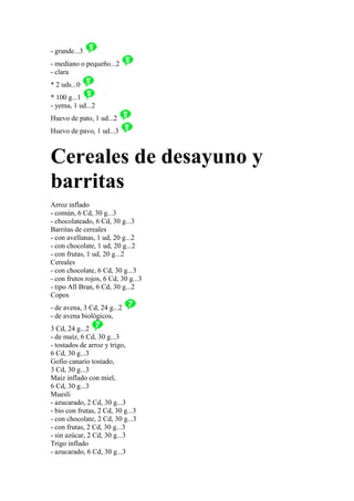 - grande...3
- mediano o pequeño...2
- clara
* 2 uds...0
* 100 g...1
- yema, 1 ud...2
Huevo de pato, 1 ud...2
Huevo de pavo, 1 ud...3



Cereales de desayuno y
barritas
Arroz inflado
- común, 6 Cd, 30 g...3
- chocolateado, 6 Cd, 30 g...3
Barritas de cereales
- con avellanas, 1 ud, 20 g...2
- con chocolate, 1 ud, 20 g...2
- con frutas, 1 ud, 20 g...2
Cereales
- con chocolate, 6 Cd, 30 g...3
- con frutos rojos, 6 Cd, 30 g...3
- tipo All Bran, 6 Cd, 30 g...2
Copos
- de avena, 3 Cd, 24 g...2
- de avena biológicos,
3 Cd, 24 g...2
- de maíz, 6 Cd, 30 g...3
- tostados de arroz y trigo,
6 Cd, 30 g...3
Gofio canario tostado,
3 Cd, 30 g...3
Maíz inflado con miel,
6 Cd, 30 g...3
Muesli
- azucarado, 2 Cd, 30 g...3
- bio con frutas, 2 Cd, 30 g...3
- con chocolate, 2 Cd, 30 g...3
- con frutas, 2 Cd, 30 g...3
- sin azúcar, 2 Cd, 30 g...3
Trigo inflado
- azucarado, 6 Cd, 30 g...3
 