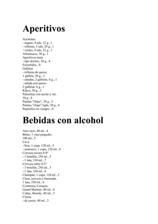 Aperitivos
Aceitunas
- negras, 4 uds, 12 g...1
- rellenas, 5 uds, 20 g...1
- verdes, 8 uds, 32 g...1
Altramuces, 30 g...1
Aperitivos maíz
- tipo doritos, 30 g...4
Encurtidos...0
Galletas
- rellenas de queso,
1 galleta, 20 g...3
- saladas, 2 galletas, 6 g...1
- salada con queso,
2 galletas, 6 g...1
Kikos, 30 g...3
Palomitas con aceite y sal,
30 g...4
Patatas "chips", 30 g...5
Patatas "chips" light, 30 g...4
Pepinillos en vinagre...0



Bebidas con alcohol
Anís seco, 40 ml...4
Bitter, 1 vaso pequeño,
100 ml...5
Cava
- brut, 1 copa, 120 ml...3
- semiseco, 1 copa, 120 ml...4
Cerveza oscura 8-9º
- 1 botellín, 250 ml...5
- 1 lata, 330 ml...7
Cerveza rubia 4-5º
- 1 botellín, 250 ml...3
- 1 lata, 330 ml...4
Champán, 1 copa, 120 ml...3
Clara, cerveza y limonada,
1 lata, 330 ml...4
Cointreau, Curaçao,
Grand Marnier, 40 ml...4
Coñac, Brandy, 40 ml...3
Crema
- de cassis, 40 ml...3
 
