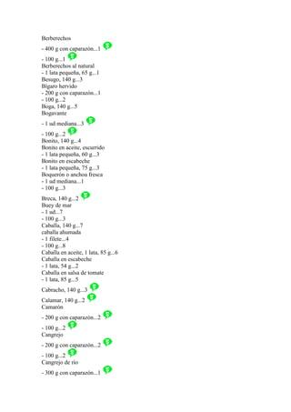Berberechos
- 400 g con caparazón...1
- 100 g...1
Berberechos al natural
- 1 lata pequeña, 65 g...1
Besugo, 140 g...3
Bígaro hervido
- 200 g con caparazón...1
- 100 g...2
Boga, 140 g...5
Bogavante
- 1 ud mediana...3
- 100 g...2
Bonito, 140 g...4
Bonito en aceite, escurrido
- 1 lata pequeña, 60 g...3
Bonito en escabeche
- 1 lata pequeña, 75 g...3
Boquerón o anchoa fresca
- 1 ud mediana...1
- 100 g...3
Breca, 140 g...2
Buey de mar
- 1 ud...7
- 100 g...3
Caballa, 140 g...7
caballa ahumada
- 1 filete...4
- 100 g...8
Caballa en aceite, 1 lata, 85 g...6
Caballa en escabeche
- 1 lata, 54 g...2
Caballa en salsa de tomate
- 1 lata, 85 g...5
Cabracho, 140 g...3
Calamar, 140 g...2
Camarón
- 200 g con caparazón...2
- 100 g...2
Cangrejo
- 200 g con caparazón...2
- 100 g...2
Cangrejo de río
- 300 g con caparazón...1
 