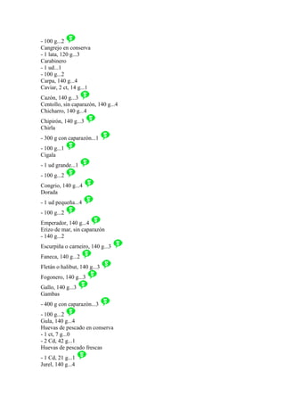 - 100 g...2
Cangrejo en conserva
- 1 lata, 120 g...3
Carabinero
- 1 ud...1
- 100 g...2
Carpa, 140 g...4
Caviar, 2 ct, 14 g...1
Cazón, 140 g...3
Centollo, sin caparazón, 140 g...4
Chicharro, 140 g...4
Chipirón, 140 g...3
Chirla
- 300 g con caparazón...1
- 100 g...1
Cigala
- 1 ud grande...1
- 100 g...2
Congrio, 140 g...4
Dorada
- 1 ud pequeña...4
- 100 g...2
Emperador, 140 g...4
Erizo de mar, sin caparazón
- 140 g...2
Escurpiña o carneiro, 140 g...3
Faneca, 140 g...2
Fletán o halibut, 140 g...3
Fogonero, 140 g...3
Gallo, 140 g...3
Gambas
- 400 g con caparazón...3
- 100 g...2
Gula, 140 g...4
Huevas de pescado en conserva
- 1 ct, 7 g...0
- 2 Cd, 42 g...1
Huevas de pescado frescas
- 1 Cd, 21 g...1
Jurel, 140 g...4
 