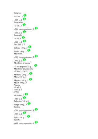 Langosta
- 1/2 ud...3
- 100 g...2
Langostino
- 3 uds...1
- 200 g con caparazón...2
- 100 g...2
Lenguado
- 1 ud...4
- 100 g...2
Lija, 140 g...5
Lubina, 140 g...3
Lucio, 140 g...3
Mejillones
- 300 g con caparazón...2
- 100 g...2
Mejillones al natural
- 1 lata pequeña, 55 g...1
Mejillones en escabeche
- 1 lata, 115 g...5
Merluza, 140 g...3
Mero, 140 g...4
Mojarra, 140 g...3
Mújol, 140 g...5
Nécora
- 1 ud...1
- 100 g...3
Ostras
- 8 piezas...2
- 100 g...2
Palometa, 140 g...4
Panga, 140 g...3
Pechina
- 300 g con caparazón...1
- 100 g...1
Perca, 140 g...3
Percebe
- 400 g con caparazón...1
 