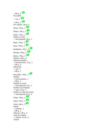 - 100 g...2
Pescadilla
- 1 ud...3
- 100 g...2
Pez espada, 140 g...4
Pijota, 140 g...3
Platija, 140 g...3
Pulpo, 140 g...2
Pulpo en aceite
- 1 lata pequeña, 80 g...3
Rape, 140 g...2
Raya, 140 g...2
Rodaballo, 140 g...3
Rosada, 140 g...2
Rubio, 140 g...4
Salmón, 140 g...6
Salmón ahumado
- 2 lonchas finas, 70 g...3
- 100 g...4
Salmonete
- 1 ud...2
- 100 g...3
San pedro, 140 g...3
Sardina
- 2 uds medianas...1
- 100 g...3
Sardina en aceite
- 1 lata pequeña, 65 g...5
Sardina en escabeche
- 1 lata, 120 g...4
Sardina en salsa de tomate
- 1 lata pequeña, 85 g...6
Sargo, 140 g...4
Sepia, 140 g...3
Solla, 140 g...2
Surimi
- 3 barritas...1
- 100 g...2
Tiburón, 140 g...4
Tinta de calamar
- 1 bolsita, 10 ml...0
Trucha
 