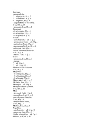 Croissant
- de panadería
* 1 ud pequeña, 18 g...2
* 1 ud mediana, 50 g...6
* 1 ud grande, 80 g...9
- de panadería, de chocolate,
1 ud, 100 g...10
- envasado, 1 ud, 35 g...4
Ensaimada
- 1 ud pequeña, 25 g...3
- 1 ud mediana, 55 g...7
- 1 ud grande 80 g...10
Galleta
- con chocolate, 1 ud, 15 g...2
- con jalea de frutas, 1 ud, 10 g...1
- de jenjibre, 3 uds, 15 g...2
- de mantequilla, 1 ud, 10 g...1
- digestiva, 1 ud, 15 g...2
- doble rellena de chocolate,
1 ud, 20 g...3
- María, 3 uds, 18 g...2
Gofre
- envasado, 1 ud, 50 g...6
- natural
* 1 ud, 50 g...5
* 1 ud, 120 g...12
Lionesa rellena de crema,
1 ud, 18 g...1
Magdalena
- 1 ud pequeña, 10 g...1
- 1 ud mediana, 30 g...3
- 1 ud grande, 75 g...8
Mantecado, 1 ud, 35 g...5
Melindro, 1 ud, 10 g...1
Merengue, 1 ud, 55 g...6
Milhojas con nata y crema,
1 ud, 150 g...12
Mini
- croissant, 3 uds, 18 g...2
- magdalena, 1 ud, 10 g...1
- napolitana de chocolate,
3 uds, 45 g...6
- napolitana de crema,
3 uds, 45 g...5
Muffins, 1 ud, 30 g...3
Napolitana
- de chocolate, 1 ud, 85 g...10
- de crema, 1 ud, 85 g...9
Neulas o barquillos, 1 ud, 7 g...1
Palmera, 1 ud, 80 g...12
 