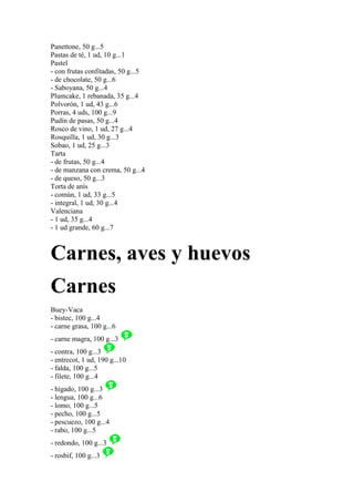Panettone, 50 g...5
Pastas de té, 1 ud, 10 g...1
Pastel
- con frutas confitadas, 50 g...5
- de chocolate, 50 g...6
- Saboyana, 50 g...4
Plumcake, 1 rebanada, 35 g...4
Polvorón, 1 ud, 43 g...6
Porras, 4 uds, 100 g...9
Pudín de pasas, 50 g...4
Rosco de vino, 1 ud, 27 g...4
Rosquilla, 1 ud, 30 g...3
Sobao, 1 ud, 25 g...3
Tarta
- de frutas, 50 g...4
- de manzana con crema, 50 g...4
- de queso, 50 g...3
Torta de anís
- común, 1 ud, 33 g...5
- integral, 1 ud, 30 g...4
Valenciana
- 1 ud, 35 g...4
- 1 ud grande, 60 g...7



Carnes, aves y huevos
Carnes
Buey-Vaca
- bistec, 100 g...4
- carne grasa, 100 g...6
- carne magra, 100 g...3
- contra, 100 g...3
- entrecot, 1 ud, 190 g...10
- falda, 100 g...5
- filete, 100 g...4
- hígado, 100 g...3
- lengua, 100 g...6
- lomo, 100 g...5
- pecho, 100 g...5
- pescuezo, 100 g...4
- rabo, 100 g...5
- redondo, 100 g...3
- rosbif, 100 g...3
 
