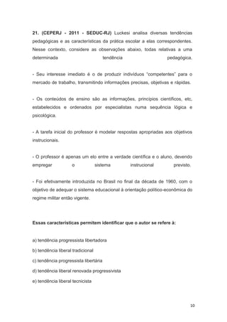 10
21. (CEPERJ - 2011 - SEDUC-RJ) Luckesi analisa diversas tendências
pedagógicas e as características da prática escolar a elas correspondentes.
Nesse contexto, considere as observações abaixo, todas relativas a uma
determinada tendência pedagógica.
- Seu interesse imediato é o de produzir indivíduos “competentes” para o
mercado de trabalho, transmitindo informações precisas, objetivas e rápidas.
- Os conteúdos de ensino são as informações, princípios científicos, etc,
estabelecidos e ordenados por especialistas numa sequência lógica e
psicológica.
- A tarefa inicial do professor é modelar respostas apropriadas aos objetivos
instrucionais.
- O professor é apenas um elo entre a verdade científica e o aluno, devendo
empregar o sistema instrucional previsto.
- Foi efetivamente introduzida no Brasil no final da década de 1960, com o
objetivo de adequar o sistema educacional à orientação político-econômica do
regime militar então vigente.
Essas características permitem identificar que o autor se refere à:
a) tendência progressista libertadora
b) tendência liberal tradicional
c) tendência progressista libertária
d) tendência liberal renovada progressivista
e) tendência liberal tecnicista
 