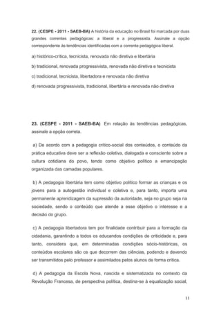 11
22. (CESPE - 2011 - SAEB-BA) A história da educação no Brasil foi marcada por duas
grandes correntes pedagógicas: a liberal e a progressista. Assinale a opção
correspondente às tendências identificadas com a corrente pedagógica liberal.
a) histórico-crítica, tecnicista, renovada não diretiva e libertária
b) tradicional, renovada progressivista, renovada não diretiva e tecnicista
c) tradicional, tecnicista, libertadora e renovada não diretiva
d) renovada progressivista, tradicional, libertária e renovada não diretiva
23. (CESPE - 2011 - SAEB-BA) Em relação às tendências pedagógicas,
assinale a opção correta.
a) De acordo com a pedagogia crítico-social dos conteúdos, o conteúdo da
prática educativa deve ser a reflexão coletiva, dialogada e consciente sobre a
cultura cotidiana do povo, tendo como objetivo político a emancipação
organizada das camadas populares.
b) A pedagogia libertária tem como objetivo político formar as crianças e os
jovens para a autogestão individual e coletiva e, para tanto, importa uma
permanente aprendizagem da supressão da autoridade, seja no grupo seja na
sociedade, sendo o conteúdo que atende a esse objetivo o interesse e a
decisão do grupo.
c) A pedagogia libertadora tem por finalidade contribuir para a formação da
cidadania, garantindo a todos os educandos condições de criticidade e, para
tanto, considera que, em determinadas condições sócio-históricas, os
conteúdos escolares são os que decorrem das ciências, podendo e devendo
ser transmitidos pelo professor e assimilados pelos alunos de forma crítica.
d) A pedagogia da Escola Nova, nascida e sistematizada no contexto da
Revolução Francesa, de perspectiva política, destina-se à equalização social,
 