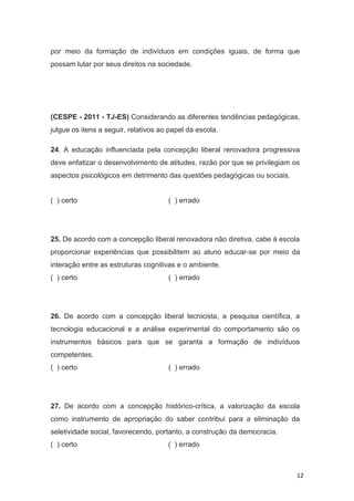 12
por meio da formação de indivíduos em condições iguais, de forma que
possam lutar por seus direitos na sociedade.
(CESPE - 2011 - TJ-ES) Considerando as diferentes tendências pedagógicas,
julgue os itens a seguir, relativos ao papel da escola.
24. A educação influenciada pela concepção liberal renovadora progressiva
deve enfatizar o desenvolvimento de atitudes, razão por que se privilegiam os
aspectos psicológicos em detrimento das questões pedagógicas ou sociais.
( ) certo ( ) errado
25. De acordo com a concepção liberal renovadora não diretiva, cabe à escola
proporcionar experiências que possibilitem ao aluno educar-se por meio da
interação entre as estruturas cognitivas e o ambiente.
( ) certo ( ) errado
26. De acordo com a concepção liberal tecnicista, a pesquisa científica, a
tecnologia educacional e a análise experimental do comportamento são os
instrumentos básicos para que se garanta a formação de indivíduos
competentes.
( ) certo ( ) errado
27. De acordo com a concepção histórico-crítica, a valorização da escola
como instrumento de apropriação do saber contribui para a eliminação da
seletividade social, favorecendo, portanto, a construção da democracia.
( ) certo ( ) errado
 