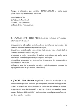 3
Marque a alternativa que identifica CORRETAMENTE a teoria cujos
pressupostos são apresentados pelo autor.
a) Pedagogia Nova.
b) Pedagogia Tradicional.
c) Teoria Comportamental.
d) Teoria Crítico-Reprodutivista.
5. (FUNCAB - 2013 - SEDUC-RO) Na tendência tradicional, a Pedagogia
Liberal se caracteriza por:
a) subordinar a educação à sociedade, tendo como função a preparação de
recursos humanos por meio da profissionalização.
b) valorizar a autoeducação, a experiência direta sobre o meio pela atividade e
o ensino centrado no aluno e no grupo.
c) acentuar o ensino humanístico, de cultura geral, através do qual o aluno
deve atingir pelo seu próprio esforço, sua plena realização.
d) considerar a educação um processo interno, que parte das necessidades e
dos interesses individuais.
e) focar no aprender a aprender, ou seja, é mais importante o processo de
aquisição do saber do que o saber propriamente.
6. (FUNCAB - 2012 - MPE-RO) As práticas do cotidiano escolar têm vários
condicionantes políticos e sociais que configuram diferentes concepções de
homem e sociedade e, em consequência, diferentes concepções de escola,
aprendizagem, relação professor/a – aluno/a, técnicas pedagógicas, entre
outras. Conforme Libâneo (1992), as tendências pedagógicas classificam-se
em duas grandes vertentes:
 