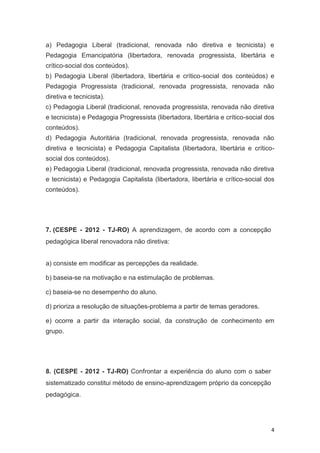 4
a) Pedagogia Liberal (tradicional, renovada não diretiva e tecnicista) e
Pedagogia Emancipatória (libertadora, renovada progressista, libertária e
crítico-social dos conteúdos).
b) Pedagogia Liberal (libertadora, libertária e crítico-social dos conteúdos) e
Pedagogia Progressista (tradicional, renovada progressista, renovada não
diretiva e tecnicista).
c) Pedagogia Liberal (tradicional, renovada progressista, renovada não diretiva
e tecnicista) e Pedagogia Progressista (libertadora, libertária e crítico-social dos
conteúdos).
d) Pedagogia Autoritária (tradicional, renovada progressista, renovada não
diretiva e tecnicista) e Pedagogia Capitalista (libertadora, libertária e crítico-
social dos conteúdos).
e) Pedagogia Liberal (tradicional, renovada progressista, renovada não diretiva
e tecnicista) e Pedagogia Capitalista (libertadora, libertária e crítico-social dos
conteúdos).
7. (CESPE - 2012 - TJ-RO) A aprendizagem, de acordo com a concepção
pedagógica liberal renovadora não diretiva:
a) consiste em modificar as percepções da realidade.
b) baseia-se na motivação e na estimulação de problemas.
c) baseia-se no desempenho do aluno.
d) prioriza a resolução de situações-problema a partir de temas geradores.
e) ocorre a partir da interação social, da construção de conhecimento em
grupo.
8. (CESPE - 2012 - TJ-RO) Confrontar a experiência do aluno com o saber
sistematizado constitui método de ensino-aprendizagem próprio da concepção
pedagógica.
 