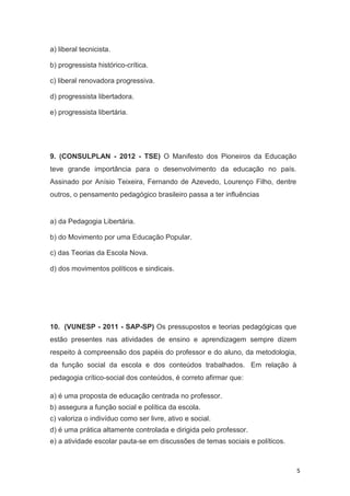 5
a) liberal tecnicista.
b) progressista histórico-crítica.
c) liberal renovadora progressiva.
d) progressista libertadora.
e) progressista libertária.
9. (CONSULPLAN - 2012 - TSE) O Manifesto dos Pioneiros da Educação
teve grande importância para o desenvolvimento da educação no país.
Assinado por Anísio Teixeira, Fernando de Azevedo, Lourenço Filho, dentre
outros, o pensamento pedagógico brasileiro passa a ter influências
a) da Pedagogia Libertária.
b) do Movimento por uma Educação Popular.
c) das Teorias da Escola Nova.
d) dos movimentos políticos e sindicais.
10. (VUNESP - 2011 - SAP-SP) Os pressupostos e teorias pedagógicas que
estão presentes nas atividades de ensino e aprendizagem sempre dizem
respeito à compreensão dos papéis do professor e do aluno, da metodologia,
da função social da escola e dos conteúdos trabalhados. Em relação à
pedagogia crítico-social dos conteúdos, é correto afirmar que:
a) é uma proposta de educação centrada no professor.
b) assegura a função social e política da escola.
c) valoriza o indivíduo como ser livre, ativo e social.
d) é uma prática altamente controlada e dirigida pelo professor.
e) a atividade escolar pauta-se em discussões de temas sociais e políticos.
 