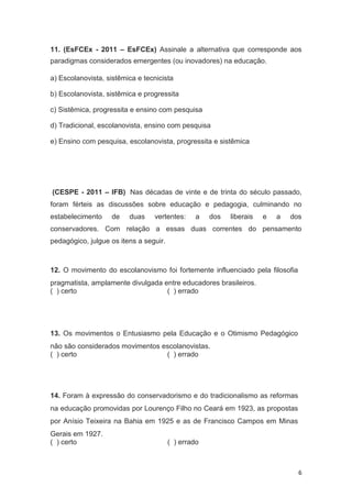6
11. (EsFCEx - 2011 – EsFCEx) Assinale a alternativa que corresponde aos
paradigmas considerados emergentes (ou inovadores) na educação.
a) Escolanovista, sistêmica e tecnicista
b) Escolanovista, sistêmica e progressita
c) Sistêmica, progressita e ensino com pesquisa
d) Tradicional, escolanovista, ensino com pesquisa
e) Ensino com pesquisa, escolanovista, progressita e sistêmica
(CESPE - 2011 – IFB) Nas décadas de vinte e de trinta do século passado,
foram férteis as discussões sobre educação e pedagogia, culminando no
estabelecimento de duas vertentes: a dos liberais e a dos
conservadores. Com relação a essas duas correntes do pensamento
pedagógico, julgue os itens a seguir.
12. O movimento do escolanovismo foi fortemente influenciado pela filosofia
pragmatista, amplamente divulgada entre educadores brasileiros.
( ) certo ( ) errado
13. Os movimentos o Entusiasmo pela Educação e o Otimismo Pedagógico
não são considerados movimentos escolanovistas.
( ) certo ( ) errado
14. Foram à expressão do conservadorismo e do tradicionalismo as reformas
na educação promovidas por Lourenço Filho no Ceará em 1923, as propostas
por Anísio Teixeira na Bahia em 1925 e as de Francisco Campos em Minas
Gerais em 1927.
( ) certo ( ) errado
 