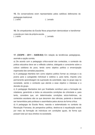 7
15. Os conservadores eram representados pelos católicos defensores da
pedagogia tradicional.
( ) certo ( ) errado
16. Os simpatizantes da Escola Nova propunham democratizar e transformar
a escola por meio da própria escola.
( ) certo ( ) errado
17. (CESPE - 2011 - SAEB-BA) Em relação às tendências pedagógicas,
assinale a opção correta.
a) De acordo com a pedagogia crítico-social dos conteúdos, o conteúdo da
prática educativa deve ser a reflexão coletiva, dialogada e consciente sobre a
cultura cotidiana do povo, tendo como objetivo político a emancipação
organizada das camadas populares.
b) A pedagogia libertária tem como objetivo político formar as crianças e os
jovens para a autogestão individual e coletiva e, para tanto, importa uma
permanente aprendizagem da supressão da autoridade, seja no grupo seja na
sociedade, sendo o conteúdo que atende a esse objetivo o interesse e a
decisão do grupo.
c) A pedagogia libertadora tem por finalidade contribuir para a formação da
cidadania, garantindo a todos os educandos condições de criticidade e, para
tanto, considera que, em determinadas condições sócio-históricas, os
conteúdos escolares são os que decorrem das ciências, podendo e devendo
ser transmitidos pelo professor e assimilados pelos alunos de forma crítica.
d) A pedagogia da Escola Nova, nascida e sistematizada no contexto da
Revolução Francesa, de perspectiva política, destina-se à equalização social,
por meio da formação de indivíduos em condições iguais, de forma que
possam lutar por seus direitos na sociedade.
 