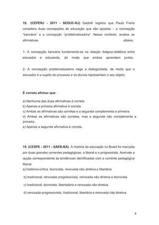 8
18. (CEPERJ - 2011 - SEDUC-RJ) Gadotti registra que Paulo Freire
considera duas concepções de educação que são opostas – a concepção
“bancária” e a concepção “problematizadora”. Nesse contexto, analise as
afirmativas abaixo.
1- A concepção bancária fundamenta-se na relação dialgico-dialética entre
educador e educando, de modo que ambos aprendem juntos.
2- A concepção problematizadora nega a dialogicidade, de modo que o
educador é o sujeito do processo e os alunos representam o seu objeto.
É correto afirmar que:
a) Nenhuma das duas afirmativas é correta.
b) Apenas a primeira afirmativa é correta.
c) Ambas as afirmativas são corretas e a segunda complementa a primeira.
d) Ambas as afirmativas são corretas, mas a segunda não complementa a
primeira.
e) Apenas a segunda afirmativa é correta.
19. (CESPE - 2011 - SAEB-BA) A história da educação no Brasil foi marcada
por duas grandes correntes pedagógicas: a liberal e a progressista. Assinale a
opção correspondente às tendências identificadas com a corrente pedagógica
liberal.
a) histórico-crítica, tecnicista, renovada não diretiva e libertária
b) tradicional, renovada progressivista, renovada não diretiva e tecnicista
c) tradicional, tecnicista, libertadora e renovada não diretiva
d) renovada progressivista, tradicional, libertária e renovada não diretiva
 
