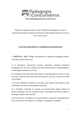 1
www.pedagogiaparaconcurseiros.com
Seleção de questões sobre o tema Tendências Pedagógicas: como os
conhecimentos foram cobrados por diversas organizadoras durante os anos de
2011, 2012 e 2013.
LISTA DE QUESTÕES 02: TENDÊNCIAS PEDAGÓGICAS
1. (CEFET-AL - 2013 - IF-AL ) Considerando a tendência pedagógica liberal
tecnicista, é falso afirmar que:
a) O tecnicismo educacional ganhou autonomia enquanto tendência
pedagógica nos anos 60, inspirada na teoria behaviorista da aprendizagem e
na abordagem sistêmica do ensino.
b) A tendência tecnicista está interessada na racionalização do ensino, no uso
de meios e técnicas mais eficazes, prevalecendo o uso de manuais de caráter
instrumental.
c) Os livros didáticos utilizados nas escolas que adotam essa tendência são
elaborados com base na tecnologia da instrução.
d) A tendência tecnicista foi imposta às escolas pelos órgãos oficiais do
governo populista, por ser compatível com a orientação econômica, política e
ideológica vigente nesse período.
e) No tecnicismo, o professor é um administrador e executor do planejamento,
que é organizado com objetivos, conteúdos, estratégias e avaliação.
 