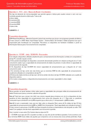 Questões de Informática para Concursos Professor Reinaldo Alves
Lista 01: Conceitos Iniciais de Informática contato@profreinaldoalves.com.br
Questão 11 - FCC - 2011 - Banco do Brasil - Escriturário
Um tipo de elemento do microcomputador que permite apenas a leitura pelo usuário comum e vem com seu
conteúdo gravado durante a fabricação. Trata-se de
a) disco rígido.
b) memória USB.
c) memória ROM.
d) memória RAM.
e) placa-mãe.
GABARITO – C
Comentário da questão
ROM (Read Only Memory – Memória Somente Leitura) são memórias que já vem com programas gravados de fábrica.
O mais comum é o BIOS (Basic Input/Output System – Sistema Básico de Entrada e Saída) programa esse que é
responsável pela inicialização do computador. Reconhece os dispositivos de hardware instalados e provê as
informações básicas para o funcionamento do computador.
Questão 12 - CESPE - 2005 - SEAD-PA - Procurador
Com relação a dispositivos utilizados atualmente para o armazenamento de informações contidas em computadores
do tipo PC, assinale a opção correta.
a) Uma grande desvantagem do dispositivo comumente denominado pendrive em relação ao disquete de 3½" mais
comumente usado é que a capacidade de armazenamento de dados do primeiro é muito inferior à capacidade de
armazenamento do segundo.
b) Os dispositivos do tipo CD-ROM têm menor capacidade de armazenamento que o disquete de 3½" mais
comumente usado.
c) As memórias do tipo cache são mais lentas que as memórias RAM de alta capacidade de armazenamento,
usualmente utilizadas em computadores do tipo PC.
d) A leitura dos dados de discos do tipo zip é, de forma similar à do disco do tipo CD-ROM, realizada com o auxílio de
dispositivos ópticos.
e) Em muitos computadores, o dispositivo de armazenamento com maior capacidade é o disco rígido.
GABARITO – E
Comentário da questão
Nessa questão, em geral, bastava o leitor saber quais as capacidades das principais mídias de armazenamento de
dados! Sendo assim vamos comentar cada item da questão:
Item a) Tudo bem que a prova é de 2005!, mas mesmo naquela época (estamos em 2013) os dispositivos do tipo
pendrive já tinha capacidade de armazenamento bem acima dos disquetes de 3 ½”. Haja vista, os pendrives
começaram (que eu lembre!!!) com 64 MB enquanto que os discos de 3 ½” armazenavam 1,44MB de dados.
Item b) Lá vem o examinador, mais uma vez, falar sobre os disquetes! Bom, vamos lá! As mídias do tipo CD têm
capacidade de armazenamento de 650MB ou 700MB. Você irá perguntar: “Qual capacidade será cobrada em provas”?
O mais comum é, para provas, é 650 MB, mas fique tranquilo em provas os examinadores não irão pedir um valor TÃO
exato! Com qualquer uma das duas capacidades você irá acertar a questão.
Uma “coisinha” a mais sobre CDs. Existem diversos tipos de CD:
1 – CD-ROM: esses tipos de CD´s só podem ser lidos, ou seja, eles já vêm de fábrica gravados. Como acontece com
as memórias ROM. Essas mídias são aquelas que compramos com as músicas dos nosso artistas preferidos, Paula
Informática para Concursos www.profreinaldoalves.com.br
9/12
 