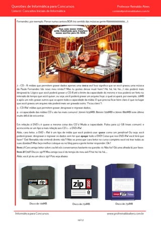 Questões de Informática para Concursos Professor Reinaldo Alves
Lista 01: Conceitos Iniciais de Informática contato@profreinaldoalves.com.br
Fernandez, por exemplo. Pense numa cantora BOA (no sentido das músicas gente Kkkkkkkkkkkkkk.....);
2 – CD – R: mídias que permitem gravar dados apenas uma única vez! Isso significa que se você gravou uma música
da Paula Fernandez (de novo meu irmão?! Mas tu gostas dessa muié hein? Há, há, há, há,....) não poderá mais
desgravá-la. Lógico que você poderá gravar o CD-R até o limite da capacidade do mesmo e isso poderá ser feito no
intervalo de tempo que você quiser, ou seja, você poderá gravar um arquivo hoje, o qual ocupará, por exemplo, 20MB
e após um mês gravar outros que ocupem toda a capacidade da mídia. O que precisa ficar bem claro é que no lugar
que você gravou um arquivo não poderá mais ser gravado outro. “Ficou claro”?;
3 – CD-RW: mídias que permitem gravar, desgravar e regravar dados;
4 – a capacidade das mídias CD´s são (as mais comuns): 70mim (650MB), 80mim (700MB) e 90min (800MB) este último
muito difícil de encontrar.
Em relação à DVD´s é quase a mesma coisa dos CD´s! Muda a capacidade. Pulou para 4,7 GB (mais comum), e
acrescenta-se um tipo a mais relação aos CD´s – o DVD+RW.
Aliás, caro leitor, o DVD + RW é um tipo de mídia que você poderá usar quase como um pendrive! Ou seja, você
poderá gravar, desgravar e regravar os dados sem ter que apagar todo o DVD! Coisa que nos DVD-RW você terá que
fazer! “Oxé Reinaldo não entendi direito não”!! Não se preocupe caro leitor no curso completo você irá tirar todas as
suas dúvidas!!! Mas faça melhor coloque-as no blog para a gente tentar responder. Ok?
Item c) Caro amigo leitor sobre cachê nós conversamos bastante na questão 10. Não foi? Dá uma olhada lá, por favor.
Item d) Eitá!!! Discos zip?!!! Meu amigo isso é do tempo do meu avô !!! há, há, há, há,....
Aliás, você já viu um disco zip? Pois veja abaixo:
Disco de 100MB Disco de 250MB Disco de 750MB
Informática para Concursos www.profreinaldoalves.com.br
10/12
 