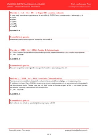 Questões de Informática para Concursos Professor Reinaldo Alves
Lista 01: Conceitos Iniciais de Informática contato@profreinaldoalves.com.br
Questão 13 - FCC - 2012 - TRT - 6ª Região (PE) - Analista Judiciário
A capacidade nominal de armazenamento de uma mídia de DVD-RW, com camada simples e lado simples é de
a) 4,7GB.
b) 700MB.
c) 9,40GB.
d) 720MB.
e) 1024TB.
GABARITO – A
Comentário da questão
Acabei de comentar isso na questão anterior! Dá uma olhada lá.
Questão 14 - UFBA - 2012 - UFBA - Auxiliar de Administração
A CPU ou Unidade Central de Processamento é responsável por executar as instruções contidas nos programas.
( ) Certo ( ) Errado
GABARITO – C
Comentário da questão
Meu caro amigo leitor para responder essa questão basta ler o resumo da questão 05!
Questão 15 - CESPE - 2012 - TCU - Técnico de Controle Externo
Acerca de conceitos de informática e de tecnologias relacionadas à Internet, julgue os itens subsequentes.
A unidade aritmética e lógica (UAL) é o componente do processador que executa as operações matemáticas a partir
de determinados dados. Todavia, para que um dado possa ser transferido para a UAL, é necessário que ele,
inicialmente, permaneça armazenado em um registrador.
( ) Certo ( ) Errado
GABARITO – C
Comentário da questão
Caro leitor dê uma olhada na questão 05 (deixa de preguiça cabra!!!).
Informática para Concursos www.profreinaldoalves.com.br
12/12
 