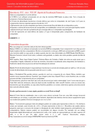 Questões de Informática para Concursos Professor Reinaldo Alves
Lista 01: Conceitos Iniciais de Informática contato@profreinaldoalves.com.br
Questão 03 - FCC - 2012 - TCE-SP - Agente de Fiscalização Financeira
Sobre os computadores é correto afirmar:
a) O BIOS é um software armazenado em um chip de memória RAM fixado na placa mãe. Tem a função de
armazenar o Sistema Operacional.
b) A fonte de alimentação transforma a tensão elétrica que entra no computador, de 240 V para 110 V, pois os
componentes internos suportam apenas a tensão de 110 V.
c) Barramentos são circuitos integrados que fazem a transmissão física de dados de um dispositivo a outro.
d) Quando o sistema de fornecimento de energia falha, um estabilizador comum tem como principal objetivo manter
o abastecimento por meio de sua bateria até que a energia volte ou o computador seja desligado.
e) Um bit representa um sinal elétrico de exatos 5 V que é interpretado pelos componentes de hardware do
computador.
GABARITO – C
Comentário da questão
Meu caro amigo vou comentar cada um dos itens dessa questão.
Item a: O BIOS é um software armazenado na memória ROM do computador. Esse componente é um chip que vem
fixado na placa mãe dos computadores. No item, erroneamente, se diz que o BIOS vem armazenado na RAM, a qual é
uma memória volátil, ou seja, perde os dados quando não tem mais eletricidade, já a ROM (Ready Only Memory –
Memória Somente Leitura), local onde o software está guardado, os dados não serão perdidos quando da falta de
energia.
BIOS significa “Basic Input Output System” (Sistema Básico de Entrada e Saída), ele entra em ação assim que o
computador é ligado, realizando um teste de memória, checando e inicializando vários dispositivos de hardware e,
finalmente, dando início ao processo de boot (inicialização do sistema).
Item b: A fonte de alimentação é responsável por transformar a corrente de entrada, pode ser 240V ou 110V, em uma
tensão de alimentação interna que pode variar de 3,3 a 12, 5 volts.
Item c: (Verdadeiro)! Na questão anterior, questão 02, você viu o esquema de um chipset. Notou, também, que
existem nesse esquema diversos “fiozinhos” que chegam a eles (aos chipset)? Pois é, esses fiozinhos são, no modo
grosseiro de falar, os barramentos de um computador.
Os barramentos, para ficar mais fácil, são como vias de acesso por onde a eletricidade “corre” (corre mais do que o
Usain Bolt, velocista Jamaicano, dono do atual recorde mundial dos 100m rasos!!!). Existem, como as nossas vias,
barramentos que são paralelos, ou seja, vários fiozinhos paralelos e os seriais, onde temos apenas uma única via de
ida e outra de volta dos dados.
Desafio: qual barramento é o mais rápido, paralelo ou serial? Poste no blog!!!
Item d: O item fala do estabilizador, mas o certo seria colocar no-break. Esse sim, caso falte energia, fornecerá
eletricidade por um tempo, o qual pode variar bastante, dependerá das baterias internas desse equipamento (para
uso residencial o padrão é fornecer energia por uns 10 a 15 min).
Item e: “Tecnicamente quaisquer níveis de voltagem podem ser usados para representar os bits 0 e 1. As interfaces
seriais, por exemplo, usam tensões de +12V e -12V para representar os bits 0 e 1. Na prática são usados valores
pequenos, para que o consumo de energia e a dissipação do calor também sejam pequenos, principalmente nos
computadores. Valores maiores podem ser encontrados em alguns circuitos. Por exemplo, em um relógio
despertador digital alimentado por uma bateria de 9 volts, o bit 1 pode ser representado por um valor superior a 8
volts, e o bit 0 por um valor menor entre 0 e 1 volt”. (Laércio Vasconcelos, artigos,
http://www.laercio.com.br/artigos/HARDWARE/hard-075/hard-075.HTM).
Informática para Concursos www.profreinaldoalves.com.br
3/12
 