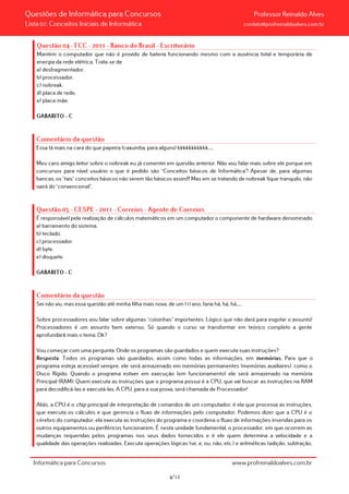 Questões de Informática para Concursos Professor Reinaldo Alves
Lista 01: Conceitos Iniciais de Informática contato@profreinaldoalves.com.br
Questão 04 - FCC - 2011 - Banco do Brasil - Escriturário
Mantém o computador que não é provido de bateria funcionando mesmo com a ausência total e temporária de
energia da rede elétrica. Trata-se de
a) desfragmentador.
b) processador.
c) nobreak.
d) placa de rede.
e) placa-mãe.
GABARITO – C
Comentário da questão
Essa tá mais na cara do que papeira (caxumba, para alguns) kkkkkkkkkkk.....
Meu caro amigo leitor sobre o nobreak eu já comentei em questão anterior. Não vou falar mais sobre ele porque em
concursos para nível usuário o que é pedido são “Conceitos básicos de Informática”! Apesar de, para algumas
bancas, os “tais” conceitos básicos não serem tão básicos assim!!! Mas em se tratando de nobreak fique tranquilo, não
sairá do “convencional”.
Questão 05 - CESPE - 2011 - Correios - Agente de Correios
É responsável pela realização de cálculos matemáticos em um computador o componente de hardware denominado
a) barramento do sistema.
b) teclado.
c) processador.
d) byte.
e) disquete.
GABARITO – C
Comentário da questão
Sei não viu, mas essa questão até minha filha mais nova, de um (1) ano, faria há, há, há.....
Sobre processadores vou falar sobre algumas “coisinhas” importantes. Lógico que não dará para esgotar o assunto!
Processadores é um assunto bem extenso. Só quando o curso se transformar em teórico completo a gente
aprofundará mais o tema. Ok?
Vou começar com uma pergunta: Onde os programas são guardados e quem executa suas instruções?
Resposta: Todos os programas são guardados, assim como todas as informações, em memórias. Para que o
programa esteja acessível sempre, ele será armazenado em memórias permanentes (memórias auxiliares), como o
Disco Rígido. Quando o programa estiver em execução (em funcionamento) ele será armazenado na memória
Principal (RAM). Quem executa as instruções que o programa possui é a CPU, que vai buscar as instruções na RAM
para decodificá-las e executá-las. A CPU, para a sua prova, será chamada de Processador!
Aliás, a CPU é o chip principal de interpretação de comandos de um computador; é ela que processa as instruções,
que executa os cálculos e que gerencia o fluxo de informações pelo computador. Podemos dizer que a CPU é o
cérebro do computador; ela executa as instruções do programa e coordena o fluxo de informações inseridas para os
outros equipamentos ou periféricos funcionarem. É nesta unidade fundamental, o processador, em que ocorrem as
mudanças requeridas pelos programas nos seus dados fornecidos e é ele quem determina a velocidade e a
qualidade das operações realizadas. Executa operações lógicas (se, e, ou, não, etc.) e aritméticas (adição, subtração,
Informática para Concursos www.profreinaldoalves.com.br
4/12
 