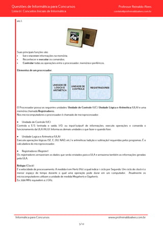 Questões de Informática para Concursos Professor Reinaldo Alves
Lista 01: Conceitos Iniciais de Informática contato@profreinaldoalves.com.br
etc.).
Suas principais funções são:
• Ler e escrever informações na memória;
• Reconhecer e executar os comandos;
• Controlar todas as operações entre o processador, memória e periféricos.
Elementos de um processador:
O Processador possui as seguintes unidades: Unidade de Controle (UC), Unidade Lógica e Aritmética (ULA) e uma
memória chamada Registradores.
Nos microcomputadores o processador é chamado de microprocessador.
• Unidade de Controle (UC)
Controla a E/S (entrada e saida, I/O, ou input/output) de informações, executa operações e comanda o
funcionamento da ULA (ALU). Informa as demais unidades o que fazer e quando fizer.
• Unidade Logica e Aritmetica (ULA)
Executa operações lógicas (SE, E, OU, NAO, etc.) e aritméticas (adição e subtração) requeridas pelos programas. É a
calculadora do microprocessador.
• Registradores (Register)
Os registradores armazenam os dados que serão enviados para a ULA e armazena também as informações geradas
pela ULA.
Relógio (Clock)
É a velocidade de processamento. A medida é em Hertz (Hz), a qual indica 1 ciclo por Segundo. Um ciclo de clock é o
menor espaço de tempo durante o qual uma operação pode durar em um computador. Atualmente os
microcomputadores utilizam a unidade de medida Megahertz e Gigahertz.
Ex: 2000 MHz equivalem a 2 GHz.
Informática para Concursos www.profreinaldoalves.com.br
5/12
 
