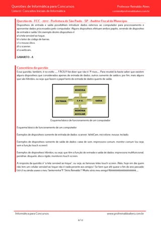 Questões de Informática para Concursos Professor Reinaldo Alves
Lista 01: Conceitos Iniciais de Informática contato@profreinaldoalves.com.br
Questão 06 - FCC - 2012 - Prefeitura de São Paulo - SP - Auditor Fiscal do Município
Dispositivos de entrada e saída possibilitam introduzir dados externos ao computador para processamento e
apresentar dados processados pelo computador. Alguns dispositivos efetuam ambos papéis, servindo de dispositivo
de entrada e saída. Um exemplo destes dispositivos é
a) a tela sensível ao toque.
b) o leitor de código de barras.
c) o mouse ótico.
d) o scanner.
e) a webcam.
GABARITO – A
Comentário da questão
Essa questão, também, é no estilo ...... FÁCIL!!! Vai dizer que não é ?!! risos..... Para resolvê-la basta saber que existem
alguns dispositivos que considerados apenas de entrada de dados, outros somente de saída e, por fim, mais alguns
que são híbridos, ou seja, que fazem o papel tanto de entrada de dados quanto de saída.
Esquema básico de funcionamento de um computador
Esquema básico de funcionamento de um computador
Exemplos de dispositivos somente de entrada de dados: scanner, WebCam, microfone, mouse, teclado;
Exemplos de dispositivos somente de saída de dados: caixa de som, impressora comum, monitor comum (ou seja,
sem a função touch screen);
Exemplos de dispositivos híbridos, ou seja, que têm a função de entrada e saída de dados: impressora multifuncional,
pendrive, disquete, disco rígido, monitores touch screen.
A resposta da questão é “a tela sensível ao toque”, ou seja, as famosas telas touch screen. Aliás, hoje em dia quem
não tem um celular sensível ao toque não é nada perante aos amigos ! Se bem que até quase o fim do ano passado
(2012) eu ainda usava o meu “lanterninha”!!! “Sério Reinaldo”? Muito sério meu amigo! Kkkkkkkkkkkkkkkkkkkkk.....
Informática para Concursos www.profreinaldoalves.com.br
6/12
 