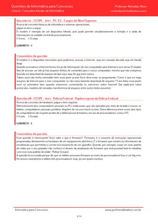 Questões de Informática para Concursos Professor Reinaldo Alves
Lista 01: Conceitos Iniciais de Informática contato@profreinaldoalves.com.br
Questão 07 - CESPE - 2011 - PC-ES - Cargos de Nível Superior
Acerca de conceitos básicos de informática e sistemas operacionais,
julgue os itens a seguir.
O modem é exemplo de um dispositivo híbrido, pois pode permitir simultaneamente a entrada e a saída de
informações na unidade central de processamento.
( ) Certo ( ) Errado
GABARITO – C
Comentário da questão
O modem é o dispositivo necessário para podermos acessar a Internet, seja em conexão discada seja em banda
larga.
Quando acessamos a Internet temos trocas de informações do seu computador para Internet e vice-versa. O simples
fato de acessar um site já traz arquivos (linhas de comando) para o nosso computador, mesmo que não estejamos
fazendo um download de arquivos do tipo mp3, mp4, flv, jpg entre outros.
Talvez você não tenha entendido bem essa parte acima! Você deve estar se perguntando “Como é que eu trago
arquivos da Internet para o meu computador se não estou fazendo download de arquivos”? Caro leitor esse ponto
você só entenderá bem quando estivermos comentando os exercícios sobre Internet! Daí explicarei sobre
protocolos, modelos de camadas, transferência de arquivos entre outros belos assuntos!
Questão 08 - CESPE - 2012 - Polícia Federal - Papiloscopista da Polícia Federal
Acerca de conceitos de hardware, julgue o item seguinte.
Diferentemente dos computadores pessoais ou PCs tradicionais, que são operados por meio de teclado e mouse, os
tablets, computadores pessoais portáteis, dispõem de recurso touch-screen. Outra diferença entre esses dois tipos
de computadores diz respeito ao fato de o tablet possuir firmwares, em vez de processadores, como o PC.
( ) Certo ( ) Errado
GABARITO – E
Comentário da questão
Essa questão é interessante! Você sabe o que é firmware? “Firmware é o conjunto de instruções operacionais
programadas diretamente no hardware de um equipamento eletrônico. É o firmware que contém as informações de
inicialização que permitirão o correto funcionamento de um aparelho. Quando, por exemplo, surge um novo padrão
de mídia que o seu gravador não conhece é através da atualização do firmware que será possível fazê-lo trabalhar
com esse novo padrão de mídia”. (Yahoo Groups).
A questão ficou errada porque diz que os tablets possuem firmware ao invés de processadores! Isso é um big erro.
Os nossos smartphone e tablets têm processadores, hoje, já com quatro núcleos.
Informática para Concursos www.profreinaldoalves.com.br
7/12
 