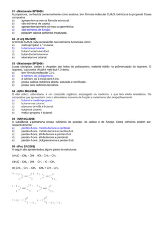 01 - (Mackenzie SP/2006)
A propanona, conhecida comercialmente como acetona, tem fórmula molecular C3H6O, idêntica à do propanal. Esses
compostos
a) apresentam a mesma fórmula estrutural.
b) são isômeros de cadeia.
c) apresentam isomeria cis-tras ou geométrica.
d) são isômeros de função.
e) possuem cadeia carbônica insaturada.
02 - (Furg RS/2005)
A fórmula C4H8O pode representar dois isômeros funcionais como:
a) metoxipropano e 1-butanol.
b) butanona e butanal.
c) butan-1-ol e butan-2-ol.
d) butan-2-ol e butanona.
e) etoxi-etano e butanal.
03 - (Mackenzie SP/2006)
Luvas cirúrgicas, balões e chupetas são feitos de poliisopreno, material obtido na polimerização do isopreno. O
isopreno, cujo nome oficial é metil-but-1,3-dieno,
a) tem fórmula molecular C4H6.
b) é isômero do ciclopenteno.
c) é isômero do 3-metil-pent-1-ino.
d) possui cadeia carbônica aberta, saturada e ramificada.
e) possui dois carbonos terciários.
04 - (Uftm MG/2004)
O éter etílico, etóxi-etano, é um composto orgânico, empregado na medicina, e que tem efeito anestésico. Os
compostos que apresentam com o etóxi-etano isomeria de função e metameria são, respectivamente:
a) butanol e metóxi-propano.
b) butanona e butanol.
c) etanoato de etila e butanal.
d) butano e butanol.
e) metóxi-propano e butanal.
05 - (Ufjf MG/2005)
A substância 2-pentanona possui isômeros de posição, de cadeia e de função. Estes isômeros podem ser,
respectivamente:
a) pentan-3-ona, metil-butanona e pentanal.
b) pentan-3-ona, metil-butanona e pentan-2-ol.
c) pentan-3-ona, etil-butanona e pentan-2-ol.
d) pentan-1-ona, etil-butanona e pentanal.
e) pentan-1-ona, ciclopentanona e pentan-2-ol.
06 - (Puc SP/2003)
A seguir são apresentados alguns pares de estruturas:
I) H3C – CH2 – OH HO – CH2 – CH3
II)H3C – CH2 – OH CH3 – O – CH3
III) CH3 – CH2 – CH3 CH2 = CH – CH3
C CC C
H H H
H C3 H C3C H 3
C H 3
HI V )
H
H H
HC l
C l
C C C C
C H 3
C H 3V )
H
O
O O
O
H C3
C H 3
C C
C H 2
V I )
C H 3
 