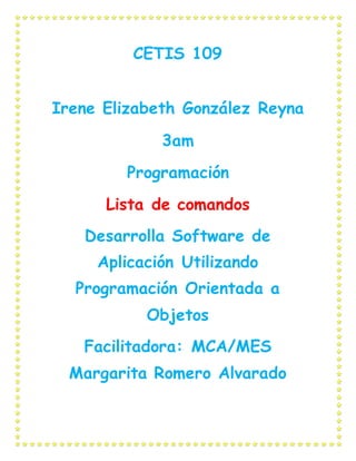 CETIS 109
Irene Elizabeth González Reyna
3am
Programación
Lista de comandos
Desarrolla Software de
Aplicación Utilizando
Programación Orientada a
Objetos
Facilitadora: MCA/MES
Margarita Romero Alvarado
 