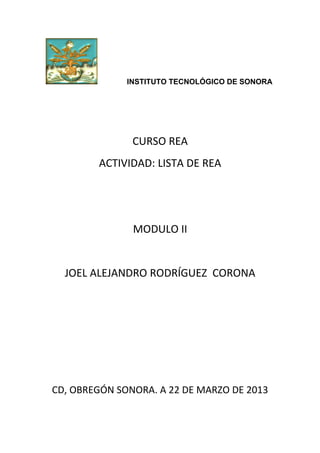 INSTITUTO TECNOLÓGICO DE SONORA




               CURSO REA
        ACTIVIDAD: LISTA DE REA




               MODULO II


  JOEL ALEJANDRO RODRÍGUEZ CORONA




CD, OBREGÓN SONORA. A 22 DE MARZO DE 2013
 