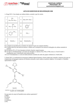 DISCIPLINA: QUÍMICA
PROFESSOR: ARI
quimicacertus.blogspot.com
LISTA DE EXERCÍCIOS DE RECUPERAÇÃO 3EM
1. (Uepg 2013) Com relação aos radicais abaixo, assinale o que for correto.
01) A adição de uma hidroxila ao metileno do radical (V) gera um composto fenólico.
02) O radical alila (II), derivado dos alcenos, é obtido com a remoção de um átomo de hidrogênio do carbono saturado do
propeno.
04) Os radicais (IV) e (V) são chamados de fenila e benzila, respectivamente.
08) Ao ligar-se simultaneamente a um átomo de nitrogênio os radicais (VI), (VII) e (VIII), tem-se o N-etil-N-metil-1-
propanamina, que é classificado como amina terciária.
16) 2,2,4-Trimetilpentano é o nome do hidrocarboneto resultante da união dos grupos isobutila (I) e t-butila (III).
2. (Enem 2013) As moléculas de nanoputians lembram figuras humanas e foram criadas para estimular o interesse de jovens na
compreensão da linguagem expressa em fórmulas estruturais, muito usadas em química orgânica. Um exemplo é o NanoKid,
representado na figura:
Em que parte do corpo do NanoKid existe carbono quaternário?
a) Mãos.
b) Cabeça.
c) Tórax.
d) Abdômen.
e) Pés.
 