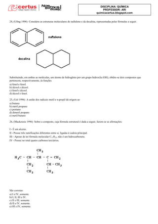 DISCIPLINA: QUÍMICA
PROFESSOR: ARI
quimicacertus.blogspot.com
24. (Ufmg 1998) Considere as estruturas moleculares do naftaleno e da decalina, representadas pelas fórmulas a seguir.
Substituindo, em ambas as moléculas, um átomo de hidrogênio por um grupo hidroxila (OH), obtêm-se dois compostos que
pertencem, respectivamente, às funções
a) fenol e fenol.
b) álcool e álcool.
c) fenol e álcool.
d) álcool e fenol.
25. (Uel 1996) A união dos radicais metil e n-propil dá origem ao
a) butano
b) metil propano
c) pentano
d) dimetil propano
e) metil butano
26. (Mackenzie 1996) Sobre o composto, cuja fórmula estrutural é dada a seguir, fazem-se as afirmações:
I - É um alceno.
II - Possui três ramificações diferentes entre si, ligadas à cadeia principal.
III - Apesar de ter fórmula molecular C11H22, não é um hidrocarboneto.
IV - Possui no total quatro carbonos terciários.
São corretas:
a) I e IV, somente.
b) I, II, III e IV.
c) II e III, somente.
d) II e IV, somente.
e) III e IV, somente.
 