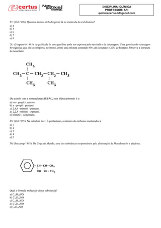 DISCIPLINA: QUÍMICA
PROFESSOR: ARI
quimicacertus.blogspot.com
27. (Uel 1996) Quantos átomos de hidrogênio há na molécula do ciclobuteno?
a) 4
b) 5
c) 6
d) 7
e) 8
28. (Cesgranrio 1995) A qualidade de uma gasolina pode ser expressa pelo seu índice de octanagem. Uma gasolina de octanagem
80 significa que ela se comporta, no motor, como uma mistura contendo 80% de isooctano e 20% de heptano. Observe a estrutura
do isooctano:
De acordo com a nomenclatura IUPAC, esse hidrocarboneto é o:
a) iso - propil - pentano.
b) n - propil - pentano.
c) 2,4,4 - trimetil - pentano.
d) 2,2,4 - trimetil - pentano.
e) trimetil - isopentano.
29. (Uel 1995) Na estrutura do 1, 3-pentadieno, o número de carbonos insaturados é
a) 1
b) 2
c) 3
d) 4
e) 5
30. (Puccamp 1995) Na Copa do Mundo, uma das substâncias responsáveis pela eliminação de Maradona foi a efedrina,
Qual a fórmula molecular dessa substância?
a) C10H12NO
b) C10H20NO
c) C10H15NO
d) C10H10NO
e) C9H10NO
 
