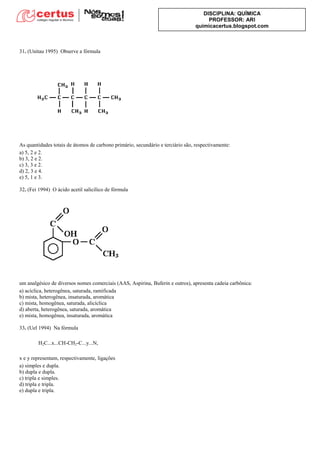 DISCIPLINA: QUÍMICA
PROFESSOR: ARI
quimicacertus.blogspot.com
31. (Unitau 1995) Observe a fórmula
As quantidades totais de átomos de carbono primário, secundário e terciário são, respectivamente:
a) 5, 2 e 2.
b) 3, 2 e 2.
c) 3, 3 e 2.
d) 2, 3 e 4.
e) 5, 1 e 3.
32. (Fei 1994) O ácido acetil salicílico de fórmula
um analgésico de diversos nomes comerciais (AAS, Aspirina, Buferin e outros), apresenta cadeia carbônica:
a) acíclica, heterogênea, saturada, ramificada
b) mista, heterogênea, insaturada, aromática
c) mista, homogênea, saturada, alicíclica
d) aberta, heterogênea, saturada, aromática
e) mista, homogênea, insaturada, aromática
33. (Uel 1994) Na fórmula
H2C...x...CH-CH2-C...y...N,
x e y representam, respectivamente, ligações
a) simples e dupla.
b) dupla e dupla.
c) tripla e simples.
d) tripla e tripla.
e) dupla e tripla.
 