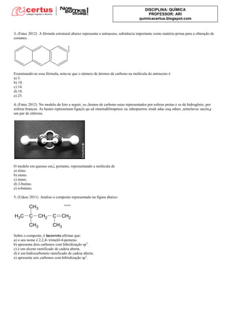 DISCIPLINA: QUÍMICA
PROFESSOR: ARI
quimicacertus.blogspot.com
3. (Fatec 2012) A fórmula estrutural abaixo representa o antraceno, substância importante como matéria-prima para a obtenção de
corantes.
Examinando-se essa fórmula, nota-se que o número de átomos de carbono na molécula do antraceno é
a) 3.
b) 10.
c) 14.
d) 18.
e) 25.
4. (Fatec 2012)
v ‫ي‬
um par de elétrons.
O é
a) etino.
b) eteno.
c) etano.
d) 2-butino.
e) n-butano.
5. (Udesc 2011) Analise o composto representado na figura abaixo:
Sobre o composto, é incorreto afirmar que:
a) o seu nome é 2,2,4- trimetil-4-penteno.
b) apresenta dois carbonos com hibridização sp2
.
c) é um alceno ramificado de cadeia aberta.
d) é um hidrocarboneto ramificado de cadeia aberta.
e) apresenta seis carbonos com hibridização sp3
.
 