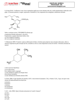 DISCIPLINA: QUÍMICA
PROFESSOR: ARI
quimicacertus.blogspot.com
6. (Uemg 2010) A influenza é uma virose respiratória aguda que ocorre durante todo ano, sendo popularmente conhecida como
gripe. A estrutura química, a seguir, representa o Oseltamivir, um componente dos antigripais, atualmente utilizado.
Sobre a estrutura acima, é INCORRETO afirmar que
a) apresenta fórmula molecular C16H28N2O4.
b) apresenta os grupos funcionais amina e éter.
c) é um composto aromático.
d) é um composto insaturado.
7. (Mackenzie 2009) O mentol, usado na fabricação de balas e chicletes para propiciar uma sensação refrescante, afeta os
sensores responsáveis pela sensação de frio, tornando-os ativos a uma temperatura acima do normal. A fórmula estrutural do
mentol:
e nela é possível identificar:
a) um radical fenil.
b) os radicais metil e isopropil.
c) uma substância orgânica da função fenol.
d) um álcool aromático.
e) uma substância de fórmula mínima CHO.
8. (Fatec 2008) O gás liquefeito de petróleo, GLP, é uma mistura de propano, C3H8, e butano, C4H10. Logo, esse gás é uma
mistura de hidrocarbonetos da classe dos
a) alcanos.
b) alcenos.
c) alcinos.
d) cicloalcanos.
e) cicloalcenos.
9. (G1 - cftsc 2008) Qual a fórmula molecular do 2-metil-1-buteno?
a) C5H12.
b) C5H10.
c) C4H8.
d) C10H10.
e) C10H5.
 